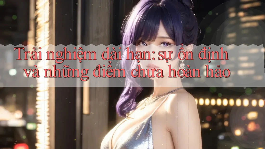 Trải nghiệm dài hạn: sự ổn định và những điểm chưa hoàn hảo Trải nghiệm dài hạn: sự ổn định và những điểm chưa hoàn hảo