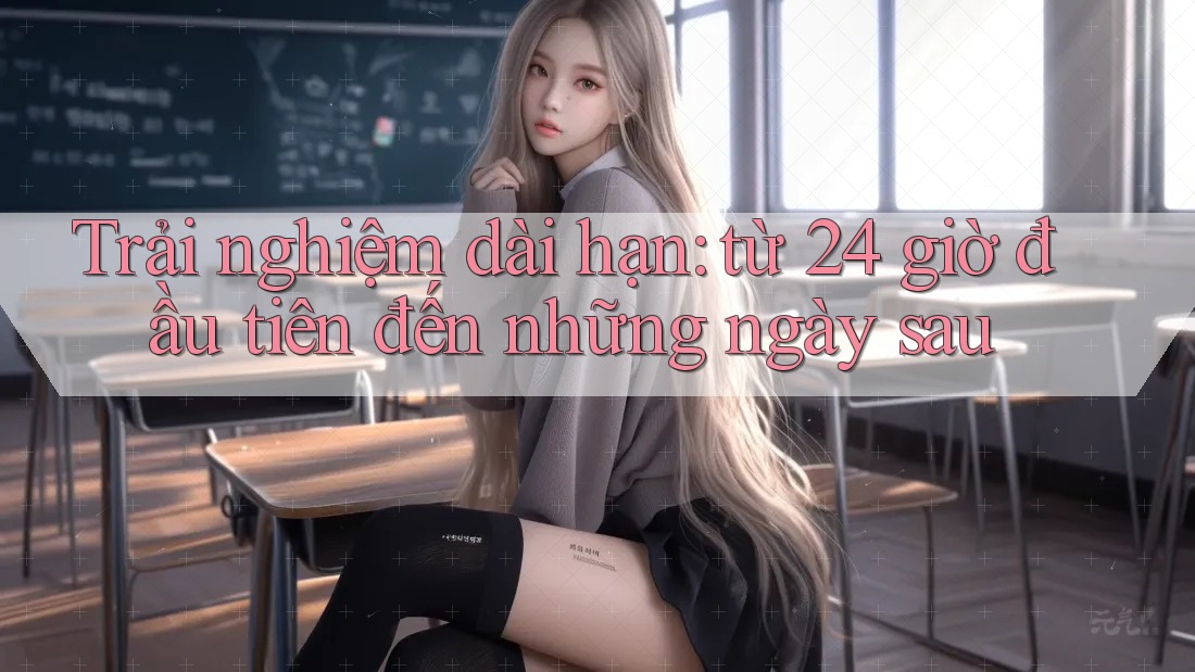 Trải nghiệm dài hạn: từ 24 giờ đầu tiên đến những ngày sau Trải nghiệm dài hạn: từ 24 giờ đầu tiên đến những ngày sau