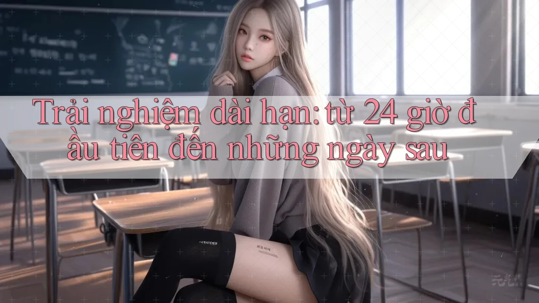 Trải nghiệm dài hạn: từ 24 giờ đầu tiên đến những ngày sau Trải nghiệm dài hạn: từ 24 giờ đầu tiên đến những ngày sau