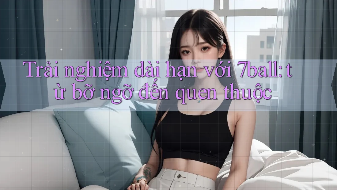 Trải nghiệm dài hạn với 7ball: từ bỡ ngỡ đến quen thuộc