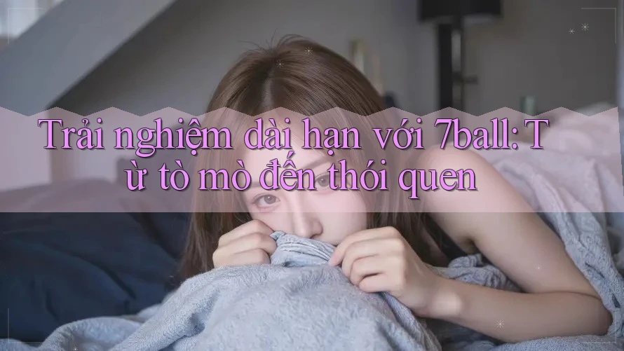 Trải nghiệm dài hạn với 7ball: Từ tò mò đến thói quen Trải nghiệm dài hạn với 7ball: Từ tò mò đến thói quen