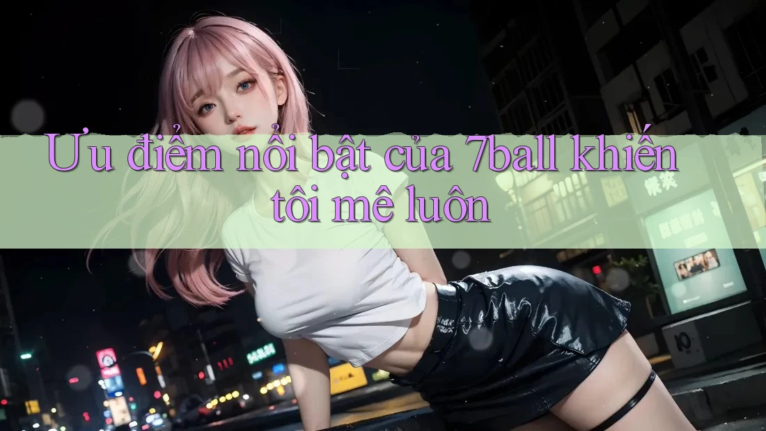 Ưu điểm nổi bật của 7ball khiến tôi mê luôn Ưu điểm nổi bật của 7ball khiến tôi mê luôn