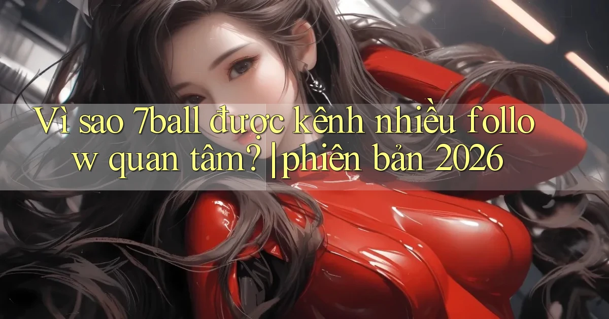 Vì sao 7ball được kênh nhiều follow quan tâm phiên bản 2026