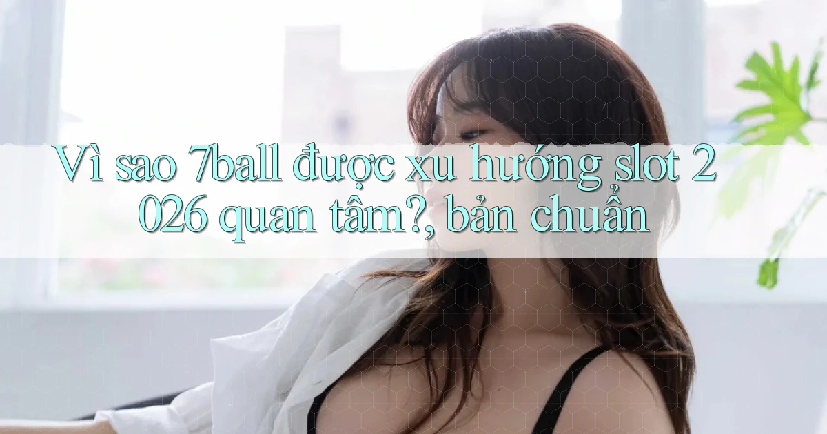 Vì sao 7ball được xu hướng slot 2026 quan tâm, bản chuẩn
