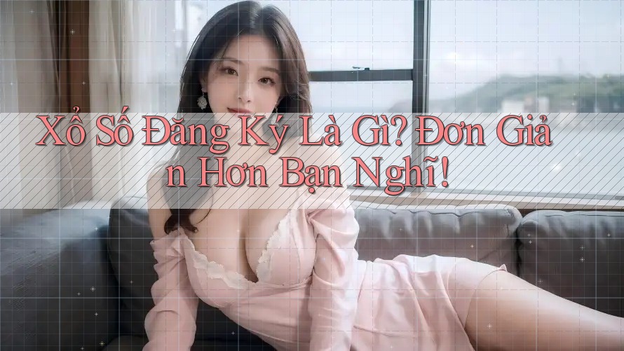 Xổ Số Đăng Ký Là Gì? Đơn Giản Hơn Bạn Nghĩ!